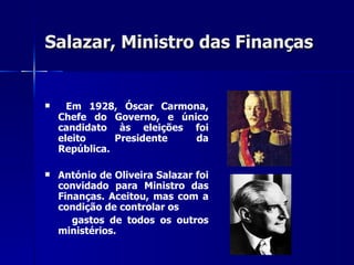 Salazar, Ministro das Finanças   Em 1928, Óscar Carmona, Chefe do Governo, e único candidato às eleições foi eleito Presidente da República. António de Oliveira Salazar foi convidado para Ministro das Finanças. Aceitou, mas com a condição de controlar os  gastos de todos os outros ministérios. 