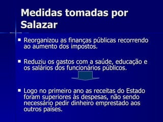 Medidas tomadas por Salazar Reorganizou as finanças públicas recorrendo ao aumento dos impostos. Reduziu os gastos com a saúde, educação e os salários dos funcionários públicos. Logo no primeiro ano as receitas do Estado foram superiores às despesas, não sendo necessário pedir dinheiro emprestado aos outros países. 