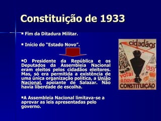 Constituição de 1933 Fim da Ditadura Militar. Início do “Estado Novo”.  O Presidente da República e os Deputados da Assembleia Nacional eram eleitos pelos cidadãos eleitores. Mas, só era permitida a existência de uma única organização política, a  União Nacional , apoiante de Salazar. Não havia liberdade de escolha. A Assembleia Nacional limitava-se a aprovar as leis apresentadas pelo governo. 