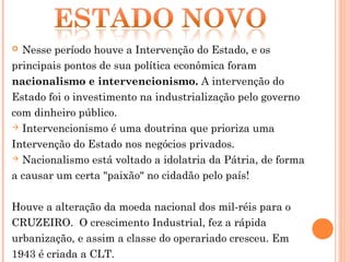  Nesse período houve a Intervenção do Estado, e os
principais pontos de sua política econômica foram
nacionalismo e intervencionismo. A intervenção do
Estado foi o investimento na industrialização pelo governo
com dinheiro público.
 Intervencionismo é uma doutrina que prioriza uma

Intervenção do Estado nos negócios privados.
 Nacionalismo está voltado a idolatria da Pátria, de forma

a causar um certa "paixão" no cidadão pelo país!

Houve a alteração da moeda nacional dos mil-réis para o
CRUZEIRO. O crescimento Industrial, fez a rápida
urbanização, e assim a classe do operariado cresceu. Em
1943 é criada a CLT.
 