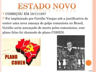  COMEÇOU EM 10/11/1937
 Foi implantado por Getúlio Vargas sob a justificativa de

conter uma nova ameaça de golpe comunista no Brasil,
Getúlio seria ameaçado de morte pelos comunistas, este
plano falso foi chamado de plano COHEN.




                                                             MARCO
 