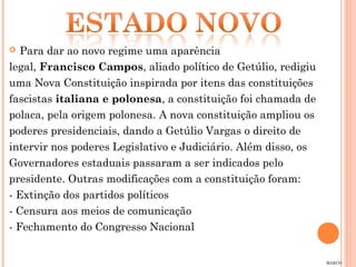   Para dar ao novo regime uma aparência
legal, Francisco Campos, aliado político de Getúlio, redigiu
uma Nova Constituição inspirada por itens das constituições
fascistas italiana e polonesa, a constituição foi chamada de
polaca, pela origem polonesa. A nova constituição ampliou os
poderes presidenciais, dando a Getúlio Vargas o direito de
intervir nos poderes Legislativo e Judiciário. Além disso, os
Governadores estaduais passaram a ser indicados pelo
presidente. Outras modificações com a constituição foram:
- Extinção dos partidos políticos
- Censura aos meios de comunicação
- Fechamento do Congresso Nacional


                                                                MARCO
 