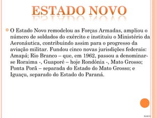    O Estado Novo remodelou as Forças Armadas, ampliou o
    número de soldados do exército e instituiu o Ministério da
    Aeronáutica, contribuindo assim para o progresso da
    aviação militar. Fundou cinco novas jurisdições federais:
    Amapá; Rio Branco – que, em 1962, passou a denominar-
    se Roraima -, Guaporé – hoje Rondônia -, Mato Grosso;
    Ponta Porã – separada do Estado do Mato Grosso; e
    Iguaçu, separado do Estado do Paraná.




                                                           MARCO
 