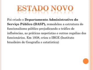 Foi criado o Departamento Administrativo do
Serviço Público (DASP), remodelou a estrutura do
funcionalismo público prejudicando o tráfico de
influências, as práticas nepotistas e outras regalias dos
funcionários. Em 1938, criou o IBGE (Instituto
brasileiro de Geografia e estatística)
 