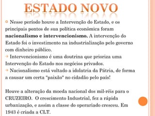 Nesse período houve a Intervenção do Estado, e os  principais pontos de sua política econômica foram  nacionalismo e intervencionismo.  A intervenção do Estado foi o investimento na industrialização pelo governo com dinheiro público.  Intervencionismo é uma doutrina que prioriza uma Intervenção do Estado nos negócios privados. Nacionalismo está voltado a idolatria da Pátria, de forma a causar um certa "paixão" no cidadão pelo país! Houve a alteração da moeda nacional dos mil-réis para o CRUZEIRO.  O crescimento Industrial, fez a rápida urbanização, e assim a classe do operariado cresceu. Em 1943 é criada a CLT. 