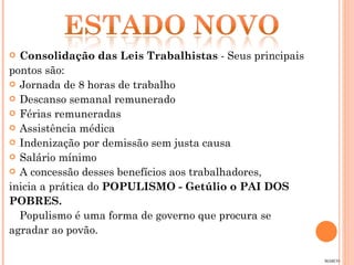 Consolidação das Leis Trabalhistas  - Seus principais  pontos são: Jornada de 8 horas de trabalho Descanso semanal remunerado Férias remuneradas Assistência médica Indenização por demissão sem justa causa Salário mínimo A concessão desses benefícios aos trabalhadores,  inicia a prática do  POPULISMO - Getúlio o PAI DOS  POBRES. Populismo é uma forma de governo que procura se  agradar ao povão.  MARCO 