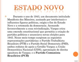 Durante o ano de 1943, um documento intitulado Manifesto dos Mineiros, assinado por intelectuais e influentes figuras políticas, exigiu o fim do Estado Novo e a retomada da democracia. Acenando favoravelmente a essa reivindicação, Vargas criou uma emenda constitucional que permitia a criação de partidos políticos e anunciava novas eleições para 1945. Nesse meio tempo surgiram as seguintes representações partidárias: o Partido Trabalhista Brasileiro (PTB) e o Partido Social Democrata (PSD), ambos redutos de apoio a Getúlio Vargas; a União Democrática Nacional (UDN), agremiação de direita opositora de Vargas; e o  Partido Comunista Brasileiro (PCB) MARCO 