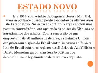 Em 1939, com o início da Segunda Guerra Mundial, uma importante questão política orientou os últimos anos do Estado Novo. No início do conflito, Vargas adotou uma  postura contraditória: ora apoiando os países do Eixo, ora se aproximando dos aliados. Com a concessão de um empréstimo de 20 milhões de dólares, os Estados Unidos conquistaram o apoio do Brasil contra os países do Eixo. A luta do Brasil contra os regimes totalitários de Adolf Hitler e Benito Mussolini gerou uma tensão política que desestabilizou a legitimidade da ditadura varguista. 