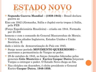 Segunda Guerra Mundial – (1939-1945) –  Brasil declara guerra ao  Eixo em 1942 (Alemanha, Itália e Japão) envia tropas à Itália, pela FEB  (Força Expedicionária Brasileira) – criada em 1944. Formada por 25.300 homens e com o comando do General Mascarenhas de Morais. Vitória dos aliados Inglaterra, Estados Unidos e União Soviética. É dado o início da  democratização do País em 1945.  Surge nesse período  MOVIMENTO QUEREMISMO –  queremos a permanência de Vargas no poder. 29 de outubro de 1945, as forças Armadas lideradas pelos generais  Góis Monteiro e  Eurico Gaspar Dutra  forçaram Vargas a entregar o poder. O Estado Novo chega ao fim. Nas eleições em dezembro, é eleito presidente o General Eurico  Gaspar Dutra. 1946-1950. 