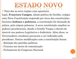 Para dar ao novo regime uma aparência  legal,  Francisco Campos , aliado político de Getúlio, redigiu  uma Nova Constituição inspirada por itens das constituições fascistas  italiana e polonesa , a constituição foi chamada de polaca, pela origem polonesa. A nova constituição ampliou os poderes presidenciais, dando a Getúlio Vargas o direito de intervir nos poderes Legislativo e Judiciário. Além disso, os Governadores estaduais passaram a ser indicados pelo presidente. Outras modificações com a constituição foram: - Extinção dos partidos políticos - Censura aos meios de comunicação - Fechamento do Congresso Nacional MARCO 