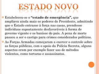 Estabeleceu-se o  “estado de emergência”,  que ampliava ainda mais os poderes do Presidente, admitindo que o Estado entrasse à força nas casas, prendesse indivíduos supostamente desfavoráveis à forma de governo vigente e os banisse do país. A pena de morte passou a ser o castigo para crimes considerados políticos. As Forças Armadas começaram a exercer o controle sobre as forças públicas, com o apoio da Polícia Secreta, alguns aspectos eram por exemplo fazer uso de métodos violentos, como torturas e assassinatos. 