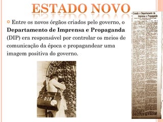 Entre os novos órgãos criados pelo governo, o  Departamento de Imprensa e Propaganda  (DIP) era responsável por controlar os meios de comunicação da época e propagandear uma imagem positiva do governo.  