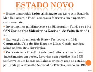 Houve uma rápida  industrialização  em 125% com Segunda  Mundial, assim, o Brasil começou a fabricar o que importava anteriormente. Investimentos na Mineração e na Siderurgia – Fundou-se 1941 CSN Companhia Siderúrgica Nacional de Volta Redonda  RJ Exploração de minério de ferro – Fundou-se em 1942 Companhia Vale do Rio Doce  em Minas Gerais- matéria- prima na indústria siderúrgica. Construiu-se a hidrelétrica de Paulo Afonso e realizou-se investimentos em portos, ferrovias e em petróleo. Em 1939 perfurava-se em Lobato na Bahia o primeiro poço de petróleo, perfurado pelo Conselho Nacional de Petróleo, criado em 1938. MARCO 