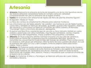 Artesanía
   Artesanía: Representa la artesanía de la isla de Margarita una de las más figurativas dentro
    de toda la artesanía venezolana tanto en número como en variedad,
    comparándosele tan sólo la artesanía de la región andina.
   Tejidos: En la producción artesanal de tejidos de fibra de plantas silvestres figuran:
   El algodón, hilado en "huso".
   La fibra de cambur es ampliamente utilizada para adornar muñecos.
   Los chinchorros son de tejido abierto "de caireles". Las hamacas son de tejido tupido
    como tela y también se fabrican de pabilo, guaralillo, guaral e hilo toporeño. Además
    de hamacas y chinchorros se fabrican cinturones de varios colores y el llamado
    "mandinga" (red o chinchorro de pesca), alpargatas.
   El sisal es una fibra fina y resistente que se usa con su tono natural o teñida en varios
    colores y adornada con otros materiales. Aquí figuran sombreros, cestas, mapires
    (cartera típica del margariteño), maras (cartera más pequeña) y sandalias.
   Alfarería: En Nueva Esparta (Distrito Gómez) funciona una escuela de cerámica,
    financiada en forma de cooperativa por los pobladores del lugar, donde se
    transmiten los conocimientos tradicionales del trabajo de alfarería. Para confeccionar
    la cerámica, este grupo de artesanos utiliza la tierra de loza o piedra de jabón, la cual
    es extraída del cerro La Cruz y del Conejero. Entre los objetos fabricados están:
    vasijas, tazas y platos.
   Maderas: En Porlamar existe artesanía trabajada en arcilla sobre troncos de madera
    recogidos del mar. La madera de estos troncos es tratada y esculpida de manera tal
    que puede hablarse de verdaderas esculturas. Además, existe en toda la isla la
    fabricación de muebles: sillas, bancos, mesas y mecedoras que conservan el estilo de
    la época de la colonia.
   Cuero: En Porlamar, El Maco y Tacarigua, se fabrican artículos de cuero: bolsos,
    sandalias y llaveros.
 