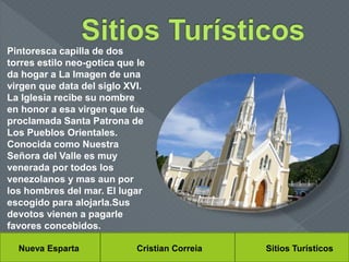 Nueva Esparta Cristian Correia Sitios Turísticos
Pintoresca capilla de dos
torres estilo neo-gotica que le
da hogar a La Imagen de una
virgen que data del siglo XVI.
La Iglesia recibe su nombre
en honor a esa virgen que fue
proclamada Santa Patrona de
Los Pueblos Orientales.
Conocida como Nuestra
Señora del Valle es muy
venerada por todos los
venezolanos y mas aun por
los hombres del mar. El lugar
escogido para alojarla.Sus
devotos vienen a pagarle
favores concebidos.
 