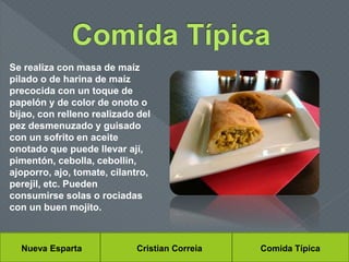 Nueva Esparta Cristian Correia Comida Típica
Se realiza con masa de maíz
pilado o de harina de maíz
precocida con un toque de
papelón y de color de onoto o
bijao, con relleno realizado del
pez desmenuzado y guisado
con un sofrito en aceite
onotado que puede llevar ají,
pimentón, cebolla, cebollin,
ajoporro, ajo, tomate, cilantro,
perejil, etc. Pueden
consumirse solas o rociadas
con un buen mojito.
 