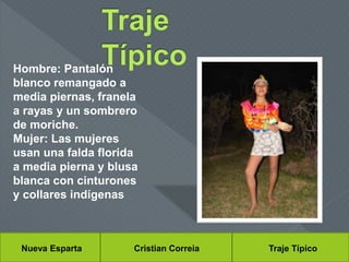 Nueva Esparta Cristian Correia Traje Típico
Hombre: Pantalón
blanco remangado a
media piernas, franela
a rayas y un sombrero
de moriche.
Mujer: Las mujeres
usan una falda florida
a media pierna y blusa
blanca con cinturones
y collares indígenas
 