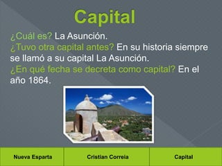 Nueva Esparta Cristian Correia Capital
¿Cuál es? La Asunción.
¿Tuvo otra capital antes? En su historia siempre
se llamó a su capital La Asunción.
¿En qué fecha se decreta como capital? En el
año 1864.
 