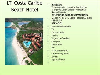 LTI Costa Caribe   •   Dirección:
                       Vía Altagracia, Playa Caribe. Isla de
  Beach Hotel          Margarita. Juan Griego. Margarita -
                       Nueva Esparta
                        TELÉFONOS PARA RESERVACIONES
                   •   (212) 578-39-22 / 0800-HOTELES / 0800-
                       468-35-37
                       SERVICIOS
                   •   Aire acondicionado
                   •   TV
                   •   TV por cable
                   •   Piscina
                   •   Tarjeta de Crédito
                   •   Cheques
                   •   Restaurant
                   •   Bar
                   •   Estacionamiento
                   •   Caja de seguridad
                   •   Jacuzzi
                   •   Agua caliente
                   •
 