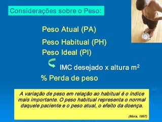 Considerações sobre o Peso: 

            Peso Atual (PA) 
            Peso Habitual (PH) 
            Peso Ideal (PI) 
                                          2 
                   IMC desejado x altura m 
           % Perda de peso  

  A variação de peso em relação ao habitual é o índice 
  mais importante. O peso habitual representa o normal 
   daquele paciente e o peso atual, o efeito da doença. 
                                                (Mora, 1997)
 
