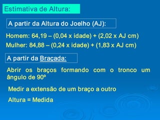Estimativa de Altura: 

 A partir da Altura do Joelho (AJ): 
Homem: 64,19 – (0,04 x idade) + (2,02 x AJ cm) 
Mulher: 84,88 – (0,24 x idade) + (1,83 x AJ cm) 

A partir da Braçada: 
Abrir  os  braços  formando  com  o  tronco  um 
ângulo de 90º 
 Medir a extensão de um braço a outro 
 Altura = Medida
 
