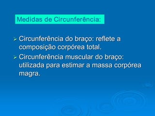 Medidas de Circunferência:


Ø Circunferência do braço: reflete a 
Ø
  composição corpórea total. 
Ø Circunferência muscular do braço: 
Ø
  utilizada para estimar a massa corpórea 
  magra. 
 