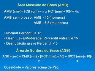 Área Muscular do Braço (AMB) 
        2                              2 
 AMB (cm  )= [CB (cm) – p x PCT(mm)÷10]  ÷ 4p
 AMB sem o osso: AMB ­ 10 (homens) 
                        AMB ­ 6,5 (mulheres) 


 • Normal Percentíl > 15 
 • Desn. Leve/Moderada  Percentil entre 5 e 15 
 • Desnutrição grave Percentíl < 5 

          Área de Gordura do Braço (AGB) 
       2 
AGB (cm  ) = CMB (cm) x [PCT (mm) ÷ 10] – [PCT (mm)÷ 10]            2 

                      2                                          4 
 Obesidade – Valores acima de P90
 