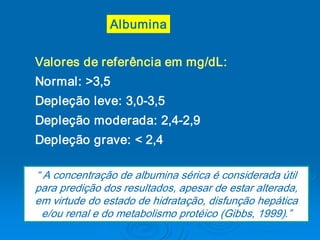 Albumina


Valores de referência em mg/dL: 
Normal: >3,5 
Depleção leve: 3,0­3,5 
Depleção moderada: 2,4­2,9 
Depleção grave: < 2,4 

“ A concentração de albumina sérica é considerada útil 
para predição dos resultados, apesar de estar alterada, 
em virtude do estado de hidratação, disfunção hepática 
  e/ou renal e do metabolismo protéico (Gibbs, 1999).” 
 
