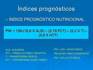 Índices prognósticos 
Ø ÍNDICE PROGNÓSTICO NUTRICIONAL 
Ø


PNI = 158­(16,6 X ALB) – (0,78 PCT) – (0,2 X T) – 
PNI = 158 
         ­ 
                   (5,8 X HTT) 


ALB ­ ALBUMINA 
ALB                                PNI < 40% ­ BAIXO RISCO 
PCT – PREGA CUTÂNEA TRICIPITAL     PNI 40­50% RISCO MODERADO 
                                   PNI 40 
                                         ­ 
T – TRANSFERRINA SÉRICA 
                                   PNI > 50% ALTO RISCO
                                   PNI > 50% ALTO RISCO 
HTT – HIPERSENSIBILIDADE TARDIA 
 