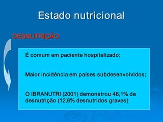 Estado nutricional 
DESNUTRIÇÃO 

   É comum em paciente hospitalizado; 


   Maior incidência em países subdesenvolvidos; 


   O IBRANUTRI (2001) demonstrou 48,1% de 
   desnutrição (12,6% desnutridos graves)
 