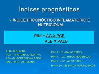 Índices prognósticos 
  Ø  ÍNDICE PROGNÓSTICO INFLAMATÓRIO E 
  Ø
                      NUTRICIONAL 

                   PINI = AG X PCR 
                         ALB X PALB 

ALB ­ ALBUMINA 
ALB                         PINI 1 ­ 10 ­ BAIXO RISCO 
PCR – PROTEÍNA C­REATIVA 
       PROTEÍNA C 
                 ­ 
                            PINI 11 – 20 ­ RISCO MODERADO 
AG – GLICOPROTEÍNA ÁCIDA 
PALB ­ PRÉ ­ ALBUMINA 
PALB                        PINI 21 – 30 ­ ALTO RISCO 
                            PINI > 30 – ELEVADA MORTALIDADE
                                        ELEVADA MORTALIDADE 
 