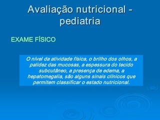 Avaliaç ão nutricional ­ 
    Avalia 
          ç 
           pediatria 
EXAME FÍSICO


    O nível da atividade física, o brilho dos olhos, a 
     palidez das mucosas, a espessura do tecido 
         subcutâneo, a presença de edema, a 
    hepatomegalia, são alguns sinais clínicos que 
       permitem classificar o estado nutricional. 
 