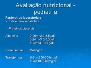 Avaliaç ão nutricional ­ 
          Avalia 
                ç 
                 pediatria
                  pediatria 
Parâmetros laboratoriais 
Ø  Índice creatinina/altura 
Ø

Ø 
Ø    Proteínas viscerais: 

Albumina              0­06m=2.9­5.5g/dl 
Albumina              0  06m=2.9  5.5 
                       ­        ­ 
                      6­24m=3.5­5.0g/dl 
                      6  24m=3.5  5.0 
                       ­        ­ 
                      >24m=3.8­5.4g/dl 
                      >24m=3.8  5.4 
                               ­ 

Pré­albumina       15­40g/dl 
Pré  albumina       15 
   ­                  ­ 

Transferrina        0­6m=250­300mg/dl 
                    0  6m=250 
                     ­       ­ 
                    >6m=180­260mg/dl 
                    >6m=180 ­ 
 