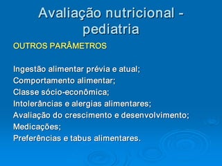Avaliaç ão nutricional ­ 
      Avalia 
            ç 
             pediatria 
OUTROS PARÂMETROS 

Ingestão alimentar prévia e atual; 
Comportamento alimentar; 
Classe sócio ­econômica; 
Classe sócio ­ 
Intolerâncias e alergias alimentares; 
Avaliação do crescimento e desenvolvimento; 
Medicações; 
Preferências e tabus alimentares.
Preferências e tabus alimentares. 
 