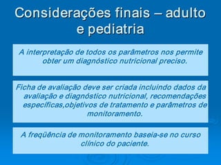 Considerações finais – adulto 
        e pediatria 
         e pediatria 
A interpretação de todos os parâmetros nos permite 
       obter um diagnóstico nutricional preciso. 


Ficha de avaliação deve ser criada incluindo dados da 
  avaliação e diagnóstico nutricional, recomendações 
  específicas,objetivos de tratamento e parâmetros de 
                     monitoramento. 

 A freqüência de monitoramento baseia­se no curso 
                 clínico do paciente.
 