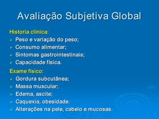 Avaliaç ão Subjetiva Global 
   Avalia 
         ç 
Historia clínica: 
Ø  Peso e variação do peso; 
Ø
Ø  Consumo alimentar; 
Ø
Ø  Sintomas gastrointestinais ; 
Ø             gastrointestinais 
Ø  Capacidade física.
Ø Capacidade física. 

Exame físico: 
Ø  Gordura subcutânea; 
Ø
Ø  Massa muscular; 
Ø
Ø  Edema, ascite; 
Ø          ascite 
Ø  Caquexia, obesidade. 
Ø
Ø  Alterações na pele, cabelo e mucosas. 
Ø
 