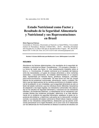 Rev. salud pública. 6 (2): 140-155, 2004
Estado Nutricional como Factor y
Resultado de la Seguridad Alimentaria
y Nutricional y sus Representaciones
en Brasil
Dixis Figueroa Pedraza
Licenciada en Alimentos. Doctorando en Nutrición en Salud Pública. Universidade
Federal de Pernambuco. Bolsista CAPES/CNPq – IELN – Brasil.Rua Presidente
Nilo Peçanha No 231 Bloco GB Apto 07 Residencial Boa Viagem – BV. Recife-PE.
Brasil CEP: 51160-220. Fone: (81) 34713324 E-mail: dixisnut@plopmail.com
Recibido 14 Octubre 2003/Enviado para Modificación 2 Junio 2004/Aceptado 8 Junio 2004
RESUMEN
Abordamos los factores determinantes y los resultados de la seguridad ali-
mentaria y nutricional en Brasil. Consideramos: i. El concepto a estudiar, ii.
La forma de medir ese factor, iii. Una caracterización brasileña sobre el
tema y, iv. Conclusiones. El estado nutricional es el resultado del balance
entre las necesidades y el gasto de energía alimentaria y otros nutrientes
esenciales, y secundariamente, de múltiples determinantes en un espacio
dado, representado por factores físicos, genéticos, biológicos, culturales,
psico-socio-económicos y ambientales. De esta forma son tres las causas
básicas de los problemas nutricionales: alimentación, salud y cuidados. De-
bido a que las repercusiones de los cambios económicos en el estado nutricio-
nal de la población no son inmediatas, que la seguridad alimentaria es solo un
factor del estado nutricional y que los individuos tienen diferentes mecanismos
de adaptación a las bajas ingestas, los indicadores nutricionales más adecua-
dos en los estudios de seguridad alimentaria y nutricional son los indicadores
infantiles y de tendencias históricas. La interpretación de los indicadores nutri-
cionales plantea tres problemas principales: determinar si se trata efectiva-
mente de un problema de seguridad alimentaria; establecer el grado de im-
portancia del problema; y determinar cuál podría ser la intervención normativa
correcta. Los estudios del estado nutricional en Brasil indican mejoras conside-
rables en los indicadores antropométricos, destacando que las peores condi-
ciones permanecen en la región Nordeste y en la zona rural. En lo relacionado
con las deficiencias de micronutrientes se destaca la ausencia de estudios con
140
 