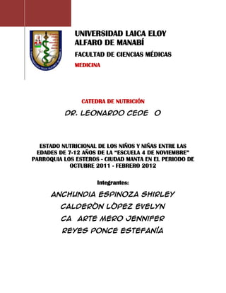 UNIVERSIDAD LAICA ELOY
              ALFARO DE MANABÍ
              FACULTAD DE CIENCIAS MÉDICAS
              MEDICINA




                CATEDRA DE NUTRICIÓN

          Dr. Leonardo Cedeño




  ESTADO NUTRICIONAL DE LOS NIÑOS Y NIÑAS ENTRE LAS
 EDADES DE 7-12 AÑOS DE LA “ESCUELA 4 DE NOVIEMBRE”
PARROQUIA LOS ESTEROS - CIUDAD MANTA EN EL PERIODO DE
            OCTUBRE 2011 - FEBRERO 2012

                     Integrantes:

      Anchundia Espinoza Shirley

         Calderón López Evelyn

         Cañarte Mero Jennifer

         Reyes Ponce Estefanía
 