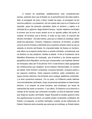 A manera de preámbulo, estableceremos unas consideraciones
previas, pudiendo decir que el Estado es: la personificación del orden jurídico
total, el encargado de crear y hacer cumplir las leyes, el encargado de los
servicios públicos y su prestación. Así nos queda claro que es un Estado es el
siguiente: grupo de personas asentadas sobre un territorio y sujetos a la
actividad de un gobierno. Según Bidart Campos, “cuando hablamos de Estado
lo primero que se nos ocurre pensar es en un aparato político del poder, el
conjunto de hombres que lo forman, el suelo en que viven, la coacción del
derecho formulado”. De esta manera, para que un estado se constituya deben
existir tres elementos: Territorio, Población y Gobierno. El Territorio, se define
como la porción limitada y delimitada de la superficie terrestre sobre la cual se
extiende el dominio del Estado. Es imposible hablar de Estado sin territorio;
este último es el espacio donde tiene su asiento el Estado, considerando que
sin territorio no hay población. Señala el artículo 10 de la Constitución de la
República Bolivariana de Venezuela, que el territorio y los demás espacios
geográficos de la Republica, son los que correspondían a la Capitanía General
de Venezuela antes del 19 de abril de 1810. A este territorio debe agregársele
las modificaciones que resultaron de los tratados internacionales no viciados
de nulidad. Este Territorio comprende: el espacio terrestre, el espacio aéreo y
los espacios marítimos. Estos espacios marítimos están constituidos por:
aguas marinas interiores; mar territorial; zona contigua; plataforma continental;
y la zona económica exclusiva. Por su parte, La Población puede definirse
como los habitantes del Estado. Grupo de personas asentadas en determinado
territorio, o el conjunto de seres humanos que constituyen por nexos de
colectividad fija sobre un territorio. Y por último, El Gobierno es la dirección o
manejo de los asuntos que conciernen al pueblo, es decir la autoridad central
que dirige los asuntos del Estado. Según Biscaretti el vocablo gobierno tiene
dos significaciones: la primera, en sentido amplio: el elemento constitutivo del
Estado; y la segunda, en sentido restringido: conjunto de las instituciones de
Estado. Debemos tener presente que para que se constituya un Estado deben
 