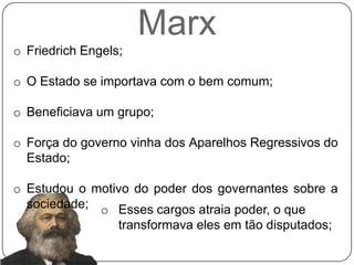 Marx
o Friedrich Engels;

o O Estado se importava com o bem comum;

o Beneficiava um grupo;

o Força do governo vinha dos Aparelhos Regressivos do
  Estado;

o Estudou o motivo do poder dos governantes sobre a
  sociedade; o Esses cargos atraia poder, o que
                  transformava eles em tão disputados;
 