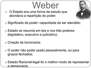 Weber
o O Estado era uma forma de estudo que
  abordava a repartição do poder;

o Significado de poder: capacidade de ser atendido;

o Estado se resumia em leis e nos três poderes
  (legislativo, executivo e judiciário);

o Criação da burocracia;

o O poder não podia usado pessoalmente, ou para
  grupos fechados;

o Estado Racional-legal foi o melhor modo de representar
  a democracia;
 