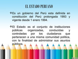 EL ESTADO PERUANO
Es un gobierno del Perú esta definida en
constitución del Perú prolongada 1993 y
vigente desde 1 enero 1994.
El Estado es el conjunto de instituciones
públicas organizadas, conducidas y
controladas por los ciudadanos que
pertenecen a una misma comunidad política,
con la finalidad de administrar sus asuntos
públicos.
 