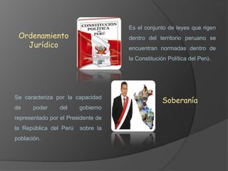 Es el conjunto de leyes que rigen

Ordenamiento
Jurídico

dentro del territorio peruano se
encuentran normadas dentro de
la Constitución Política del Perú.

Se caracteriza por la capacidad
de

poder

del

gobierno

representado por el Presidente de
la República del Perú
población.

sobre la

Soberanía

 