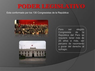 PODER LEGISLATIVO
Esta conformado por los 130 Congresistas de la República:

Para
ser
elegido
Congresista
de
la
República del Perú se
requiere: tener más de
25 años a más, ser
peruano de nacimiento
y gozar del derecho al
sufragio.

 