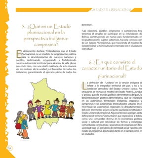 ESTADO PLURINACIONAL




          5. ¿Qué es un Estado                                    derechos”.


             plurinacional en la                                  “Las naciones, pueblos originarios y campesinos hoy
                                                                  tenemos el desafío de participar en la refundación de

           perspectiva indígena-                                  Bolivia, construyendo un nuevo país fundamentado en
                                                                  los pueblos como sujetos colectivos, hacia la construcción

                campesina?                                        de un Estado Plurinacional, que trascienda el modelo de
                                                                  Estado liberal y monocultural cimentado en el ciudadano



     E
                                                                  individual”.
           l documento declara: “Entendemos que el Estado
           Plurinacional es un modelo de organización política
           para la descolonización de nuestras naciones y

                                                                     6. ¿En qué consiste el
     pueblos, reafirmando, recuperando y fortaleciendo
     nuestra autonomía territorial para alcanzar la vida plena,

                                                                  carácter unitario del Estado
     para vivir bien, con una visión solidaria, de esta manera
     ser los motores de la unidad y el bienestar de todos los
     bolivianos, garantizando el ejercicio pleno de todos los
                                                                                  plurinacional?

                                                                  L
                                                                        a definición de “Unitario” en la versión indígena se
                                                                        refiere a la integridad territorial del país y no a la
                                                                        condición centralista del Estado unitario clásico. Por
                                                                  otra parte, se rechaza al modelo de Estado Federal, aunque
                                                                  sí postula para la división político-administrativa del país, la
                                                                  descentralización político-administrativa, que se expresará
                                                                  en las autonomías territoriales indígenas, originarias y
                                                                  campesinas y las autonomías interculturales urbanas en el
                                                                  nivel local; las autonomías regionales (o departamentales)
                                                                  del nivel intermedio; así en conjunto quedaría constituido el
                                                                  Estado unitario plurinacional. Algunos técnicos agregan a esta
                                                                  definición el término “Comunitario”, que representa a Bolivia
                                                                  como una comunidad diversa en lo económico, político,
                                                                  social y cultural; por reivindicar las formas y estrategias
                                                                  comunitarias, corporativas y asociativas de organización de la
                                                                  sociedad, bajo los principios de identidad social y política del
                                                                  Estado plurinacional, practicados tanto en el campo como en
                                                                  las ciudades.
12
 