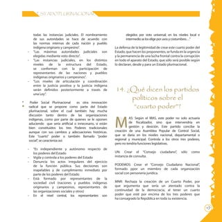 ESTADO PLURINACIONAL




           todas las instancias judiciales. El nombramiento             elegidos por voto universal; en los niveles local e
           de sus autoridades se hace de acuerdo con                    intermedio se los elige por usos y costumbres…”
           las normas internas de cada nación y pueblo
           indígena originario y campesino”.                     La defensa de la legitimidad de crear este cuarto poder del
    -      “Las máximas autoridades judiciales son               Estado, que hacen los proponentes, se funda en la urgencia
           elegidas mediante voto directo”.                      y la permanencia de una lucha frontal contra la corrupción
    -      “Las instancias judiciales, en los distintos          en todo el aparato del Estado, que sólo será posible según
           niveles    de     la    estructura   del   Estado,    lo declaran, desde y para un Estado plurinacional.
           se conforman con la participación de
           representantes de las naciones y pueblos
           indígenas originarios y campesinos”.
    -      “Los niveles de articulación y coordinación
           entre la justicia positiva y la justicia indígena
           serán definidos posteriormente a través de            14. ¿Qué dicen los partidos
           una Ley”.
                                                                      políticos sobre el
*        Poder Social Plurinacional     es otra innovación
        radical que se propone como parte del Estado                   “cuarto poder”?
        plurinacional, sobre el cual también hay mucha



                                                                 M
        discusión tanto dentro de las organizaciones
        indígenas, como por parte de quienes se le oponen                  AS: Según el MAS, este poder no solo actuaría
        aduciendo que sería artificial o innecesario, si están             de fiscalizador, sino que intervendría en
        bien constituidos los tres Poderes tradicionales                   gestión y desición. Este partido concibe la
        aunque con sus cambios y adecuaciones históricas.        creación de una Asamblea Popular de Control Social,
        Este “cuarto” poder o también llamado “poder             que se daría en los niveles nacional, departamental o
        social”, se caracteriza así:                             regional y municipal. Controla a los otros tres poderes,
                                                                 pero no tendría funciones legislativas.
    -      “Es independiente y autónomo respecto de
           los poderes del Estado                                UN: Crear el “Consejo          ciudadano”,    sólo   como
    -      Vigila y controla a los poderes del Estado            instancia de consulta.
    -      Denuncia los actos irregulares del ejercicio
           de la función pública. Sus decisiones son             PODEMOS: Crear el “Consejo Ciudadano Nacional”,
           inapelables y de cumplimiento inmediato por           formado ppor un miembro de cada organización
           parte de los poderes del Estado                       social con personería jurídica.
    -      Está formado por representantes de la
           sociedad civil (naciones y pueblos indígenas          MNR: Rechaza la creación de un Cuarto Poder, por
           originarios y campesinos, representantes de           que argumenta que sería un atentado contra la
           las organizaciones sociales y otros)                  continuidad de la democracia, al tener un cuarto
    -      En el nivel central, los representantes son           poder que esté por encima de los tres poderes que
                                                                 ha consagrado la República en toda su existencia.
                                                                                                                               21
 