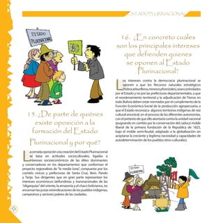 ESTADO PLURINACIONAL




                                                                         16. ¿En concreto cuáles
                                                                        son los principales intereses
                                                                          que defienden quienes
                                                                           se oponen al Estado
                                                                               Plurinacional?

                                                                        L
                                                                              os intereses contra la democracia plurinacional se
                                                                              oponen a que los Recursos naturales estratégicos
                                                                              (hidrocarburíferos,minerosyforestales),seancontrolados
                                                                        por el Estado y no por las prefecturas departamentales; a que
                                                                        el reordenamiento territorial y la adjudicación de Tierras en
                                                                        todo Bolivia deben estar normados por el cumplimiento de la
                                                                        Función Económica-Social de la producción agropecuaria; a
                                                                        que el Estado reconozca algunos territorios indígenas de raíz
        15. ¿De parte de quiénes                                        cultural ancestral, en el proceso de las diferentes autonomías,
                                                                        con el pretexto de que ello atentaría contra la unidad nacional
          existe oposición a la                                         (pugnando en cambio por la conservación del caduco molde
                                                                        liberal de la primera fundación de la Republica de 1825,
         formación del Estado                                           bajo el molde semi-feudal, adaptado a la globalización sin
                                                                        aceptarse la creciente y legítima necesidad y capacidades de

          Plurinacional y por qué?                                      autodeterminación de los pueblos etno-culturales).




     L
           a cerrada oposición a la creación del Estado Plurinacional
           se basa en actitudes socioculturales, ligadas a
           intereses socioeconómicos de las élites dominantes
     y conservadoras en los departamentos que conforman el
     proyecto regionalista de “la media luna”, compuesta por los
     comités cívicos y prefecturas de Santa Cruz, Beni, Pando
     y Tarija. Sus dirigentes que en gran parte representan los
     intereses económicos latifundistas y transnacionales de las
     “oligarquías” del oriente, la amazonía y el chaco bolivianos, no
     encarnan las justas reivindicaciones de los pueblos indígenas,
     campesinos y sectores pobres de las ciudades.
22
 