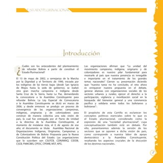 ESTADO PLURINACIONAL




                                       Introducción

¿
    Cuáles son los antecedentes del planteamiento       Las organizaciones afirman que “La unidad del
    de refundar Bolivia a partir de constituir el       movimiento campesino, indígena, originario y de
    Estado Plurinacional?                               colonizadores es nuestro pilar fundamental para
                                                        mostrarle al país que nuestra presencia es innegable
El 13 de mayo de 2002, a semejanza de la Marcha         e importante en el tratamiento de los grandes
por la Dignidad y el Territorio de 1990, iniciada por   temas nacionales” Cierran su presentación diciendo
los indígenas de las tierras bajas (desde San Ignacio   que: “nuestra tarea no ha concluido, el reto ahora
de Mojos hasta la sede de gobierno), se realizó         es enriquecer nuestra propuesta en el debate,
otra gran marcha campesina e indígena desde             generar alianzas con organizaciones sociales de los
Santa Cruz de la Sierra, hasta La Paz, demandando       sectores urbanos y rurales; ejercer el derecho a la
la convocatoria a la Asamblea Constituyente para        participación, vigilancia y movilización social en la
refundar Bolivia. La Ley Especial de Convocatoria       búsqueda del bienestar general y una convivencia
a la Asamblea Constituyente se dictó en marzo de        pacífica y solidaria entre todos los bolivianos y
2006, y desde entonces se produjo un proceso de         bolivianas”·.
convergencia de las organizaciones campesinas,
indígenas, originarias y de colonizadores para          El propósito de esta Cartilla es esclarecer los
construir de manera colectiva una sola visión de        conceptos políticos esenciales sobre lo que es
país, la cual fue entregada por el Pacto de Unidad      el Estado plurinacional, considerado como la
a la directiva de la Asamblea Constituyente, al         expresión de una “sociedad plurinacional”, cuya
momento de instalarse ésta, el 6 de agosto de ese       conceptualización también está en debate. Por
año; el documento se titula: Asamblea Nacional de       ello, presentaremos además la versión de los
Organizaciones Indígenas, Originarias, Campesinas y     sectores que se oponen a dicha visión de país,
de Colonizadores de Bolivia: Propuesta para la Nueva    como corresponde a nuestra labor de apoyo
Constitución Política del Estado. Las organizaciones    democrático      a   la   Asamblea  Constituyente,
que lo suscriben son CSUTCB, CONAMAQ, CIDOB,            resaltando los aspectos cruciales de la discusión
CSCB, FNMCBBS, CPESC, CPEMB, MST, APG.                  de los destinos nacionales.

                                                                                                                
 