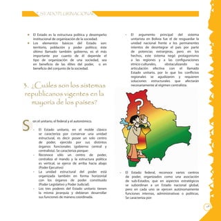 ESTADO PLURINACIONAL




 •  El Estado es la estructura política y desempeño         -   El argumento principal del sistema
    institucional de organización de la sociedad.               unitarista en Bolivia fue el de resguardar la
 •	 Los elementos básicos del Estado son:                       unidad nacional frente a los permanentes
    territorio, población y poder político; éste                intentos de desintegrar el país por parte
    último llamado también gobierno, es el más                  de potencias extranjeras, pero en los
    importante por cuanto de él depende el                      hechos, este sistema negó protagonismo
    tipo de organización de una sociedad, sea                   a las regiones y a las configuraciones
    en beneficio de las élites del poder, o en                  etnico-culturales,     obstaculizando      su
    beneficio del conjunto de la sociedad.                      articulación efectiva con el llamado
                                                                Estado unitario, por lo que los conflictos
                                                                regionales se agudizaron y requieren
                                                                soluciones estructurales que afectarán
3. ¿Cuáles son los sistemas                                     necesariamente al régimen centralista.

republicanos vigentes en la
   mayoría de los países?


S
     on el unitario, el federal y el autonómico.

     -   El Estado unitario, en el molde clásico
         se caracteriza por conservar una unidad
         estructural, es decir posee un solo centro
         de poder, ejercido por sus distintos
         órganos funcionales (gobierno central y
         centralista). Se caracteriza porque:
     -   Reconoce sólo un centro de poder,
         centraliza el mando y la estructura política
         es vertical, se ejerce de arriba hacia abajo
         (Poder Ejecutivo)
     -   La unidad estructural del poder está           -   El Estado federal, reconoce varios centros
         organizada también en forma horizontal             de poder, organizados como una asociación
         con los órganos de poder constituido               de sub-Estados, que en aspectos estratégicos
         (Poder Legislativo y Poder Judicial).              se subordinan a un Estado nacional global,
     -   Los tres poderes del Estado unitario tienen        pero en cada uno se ejercen autónomamente
         la misma jerarquía y debieran desarrollar          funciones internas, administrativas o políticas.
         sus funciones de manera coordinada.                Se caracteriza por:

                                                                                                                
 