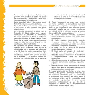 ESTADO PLURINACIONAL




    -   Tener funciones ejecutivas, legislativas y                     nacional, admitiendo la acción simultánea de
        judiciales para reproducir el poder del Estado                 ambas en el seno de la sociedad, sin chocarse
        nacional, extendido a su territorio y abarcando                ni embargarse mutuamente.
        materias propias de su competencia.
    -   Ejerce autoridad política directamente sobre            El Estado autonómico, es aquel que reconoce
        los individuos que componen su población.               de forma cualitativa a comunidades autónomas
    -   En el Estado federal, los Estados particulares          (departamentos,         regiones,      municipios, “naciones
        o sub-Estados no son soberanos, sólo gozan              étnicas”), que se presentan como entidades político-
        de autonomías.                                          territoriales dotadas de un estatus constitucional
    -   En el derecho internacional se asienta que la           de especial relieve en términos jurídicos y políticos.
        Federación (el Estado global), como régimen             (Romero, 2005). Sus características son:
        constitucional es indisoluble e indestructible:         - El Estado reconoce entidades autonómicas
        los Estados particulares no tienen la facultad de           dentro del territorio nacional y les otorga estatus
        separarse ni de resistir las disposiciones del Estado       constitucional.
        federal, que se expresa en un sistema de gobierno       - El Estado mantiene competencias nacionales,
        mayor para todos los habitantes del país, con una           transfiriendo otras a favor de las entidades
        sede física en un determinado Distrito.                     autonómicas, admitiendo que existan competencias
    -   Un argumento de quienes sostienen la tesis                  concurrentes y compartidas entre ambos.
        federalista como modelo de Estado, es que la            - El Estado concibe la existencia de entidades
        administración de los intereses que sólo atañe              autonómicas mayores y menores.
        a la vida local, no pueden desempeñarse bien            - El Estado aplica el principio de solidaridad y
        sino por los interesados, únicos que sienten las            equidad entre las entidades autonómicas.
        necesidades y conocen a los hombres, las cosas          - El Estado establece mecanismos de coordinación
        de su localidad (…) la federación consiste en               y     complementariedad            entre   las entidades
        distinguir esta soberanía local de la soberanía             autonómicas.
                                                                - El Estado permite que las entidades autonómicas
                                                                    adquieran competencias ejecutivas, legislativas y
                                                                    judiciales.
                                                                - El Estado, por ser sujetos autonómicos las regiones,
                                                                    pueblos o naciones, se organiza en una configuración
                                                                    pluralista, pluricultural o plurinacional.
                                                                El Estado autonómico en Bolivia, se erige como
                                                                rechazo a las políticas centralistas, relievando que
                                                                las decisiones importantes para las comunidades
                                                                y las regiones serán tomadas por ellas a través de
                                                                sus gobiernos locales; que la territorialidad propia
                                                                es condición imprescindible de una auténtica
                                                                autonomía político-cultural; y que de allí se
                                                                desprende el ejercicio de la “autodeterminación”
                                                                de los pueblos. (Romero Bonifaz, 2005)

 